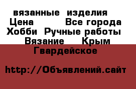 вязанные  изделия  › Цена ­ 100 - Все города Хобби. Ручные работы » Вязание   . Крым,Гвардейское